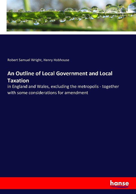 An Outline of Local Government and Local Taxation: in England and Wales, excluding the metropolis - together with some considerations for amendment