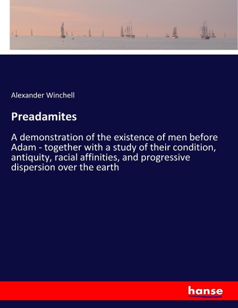 Preadamites: A demonstration of the existence of men before Adam - together with a study of their condition, antiquity, racial affinities, and progressive dispersion over the earth