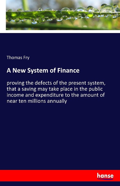 A New System of Finance: proving the defects of the present system, that a saving may take place in the public income and expenditure to the amount of near ten millions annually
