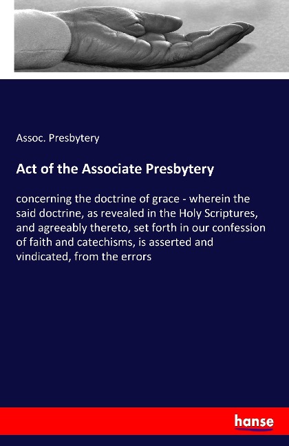 Act of the Associate Presbytery: concerning the doctrine of grace - wherein the said doctrine, as revealed in the Holy Scriptures, and agreeably thereto, set forth in our confession of faith and catechisms, is asserted and vindicated, from the errors
