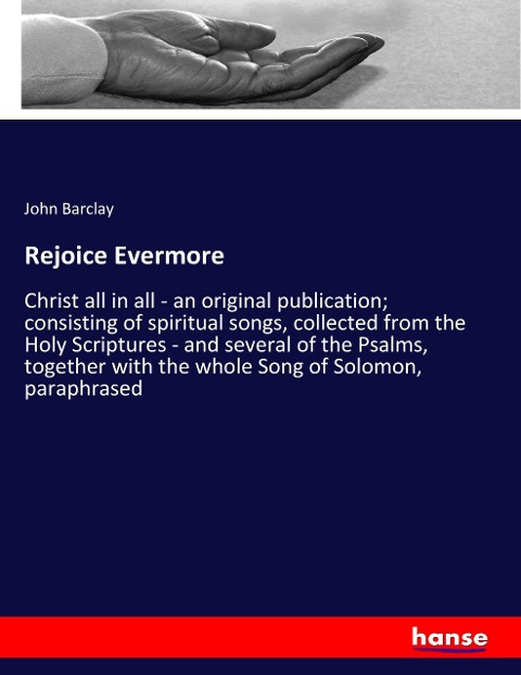 Rejoice Evermore: Christ all in all - an original publication; consisting of spiritual songs, collected from the Holy Scriptures - and several of the Psalms, together with the whole Song of Solomon, paraphrased