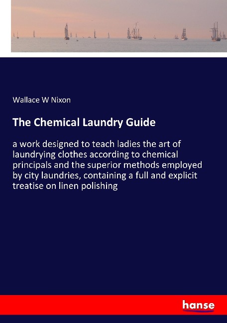 The Chemical Laundry Guide: a work designed to teach ladies the art of laundrying clothes according to chemical principals and the superior methods employed by city laundries, containing a full and explicit treatise on linen polishing