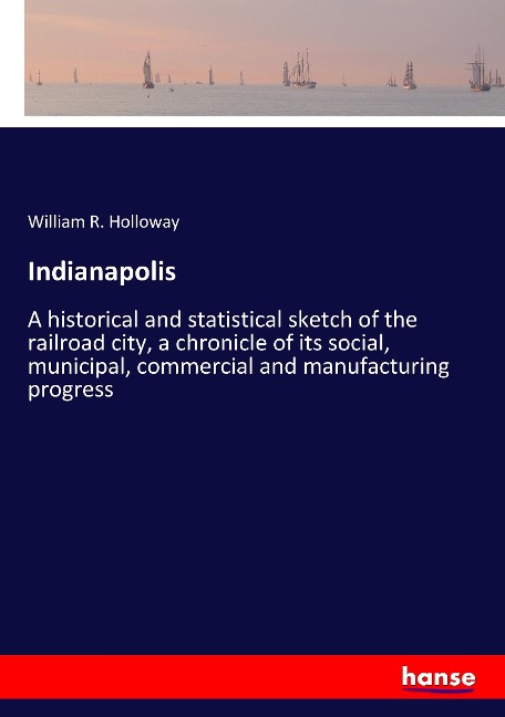 Indianapolis: A historical and statistical sketch of the railroad city, a chronicle of its social, municipal, commercial and manufacturing progress