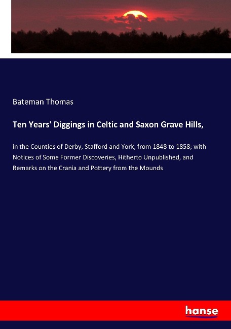 Ten Years Diggings in Celtic and Saxon Grave Hills,: in the Counties of Derby, Stafford and York, from 1848 to 1858; with Notices of Some Former Discoveries, Hitherto Unpublished, and Remarks on the Crania and Pottery from the Mounds