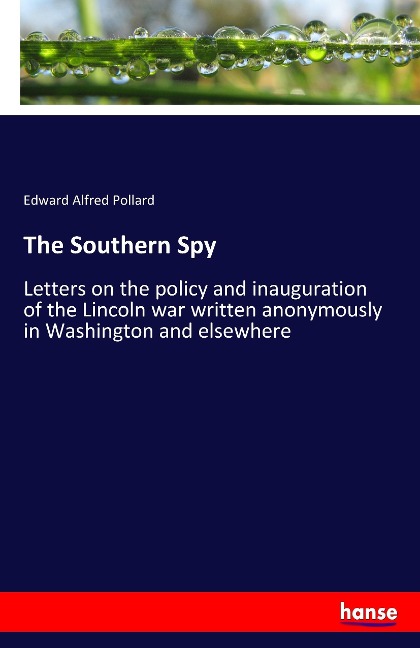 The Southern Spy: Letters on the policy and inauguration of the Lincoln war written anonymously in Washington and elsewhere
