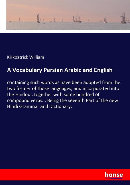 A Vocabulary Persian Arabic and English: containing such words as have been adopted from the two former of those languages, and incorporated into the Hindoui, together with some hundred of compound verbs... Being the seventh Part of the new Hindi Grammar 