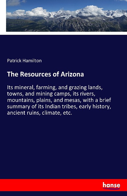 The Resources of Arizona: Its mineral, farming, and grazing lands, towns, and mining camps, its rivers, mountains, plains, and mesas, with a brief summary of its Indian tribes, early history, ancient ruins, climate, etc.