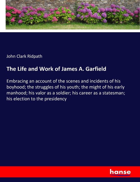 The Life and Work of James A. Garfield: Embracing an account of the scenes and incidents of his boyhood; the struggles of his youth; the might of his early manhood; his valor as a soldier; his career as a statesman; his election to the presidency