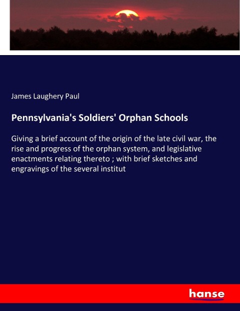 Pennsylvanias Soldiers Orphan Schools: Giving a brief account of the origin of the late civil war, the rise and progress of the orphan system, and legislative enactments relating thereto ; with brief sketches and engravings of the several institut