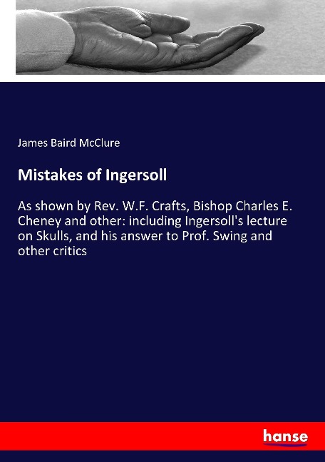 Mistakes of Ingersoll: As shown by Rev. W.F. Crafts, Bishop Charles E. Cheney and other: including Ingersolls lecture on Skulls, and his answer to Prof. Swing and other critics