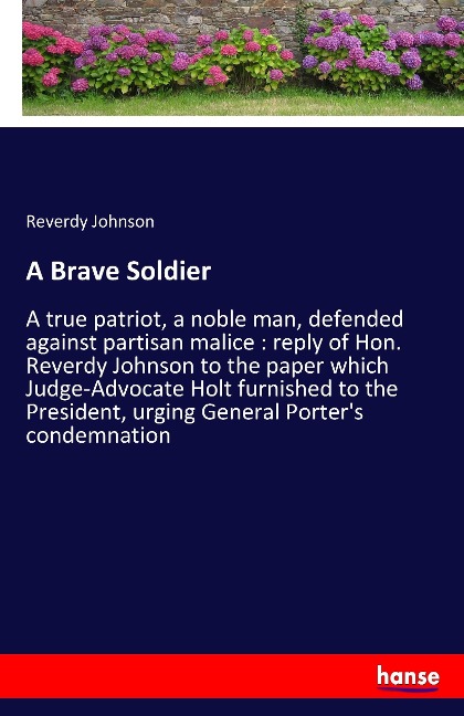 A Brave Soldier: A true patriot, a noble man, defended against partisan malice : reply of Hon. Reverdy Johnson to the paper which Judge-Advocate Holt furnished to the President, urging General Porters condemnation