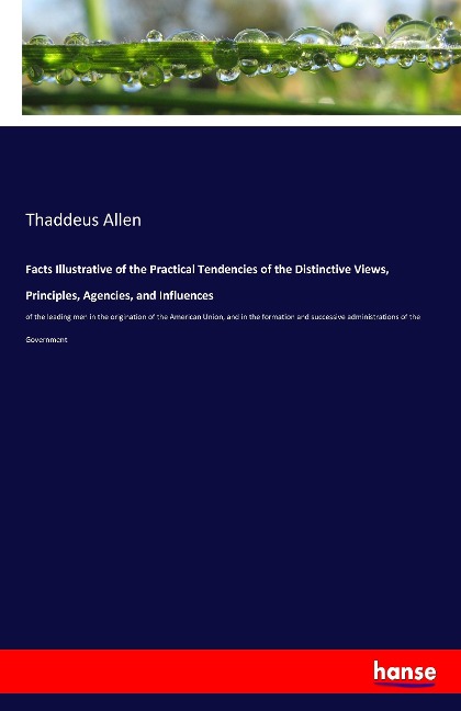 Facts Illustrative of the Practical Tendencies of the Distinctive Views, Principles, Agencies, and Influences: of the leading men in the origination of the American Union, and in the formation and successive administrations of the Government