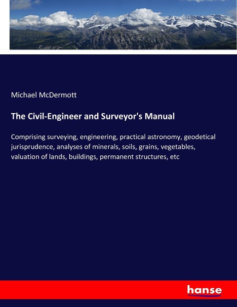 The Civil-Engineer and Surveyors Manual: Comprising surveying, engineering, practical astronomy, geodetical jurisprudence, analyses of minerals, soils, grains, vegetables, valuation of lands, buildings, permanent structures, etc
