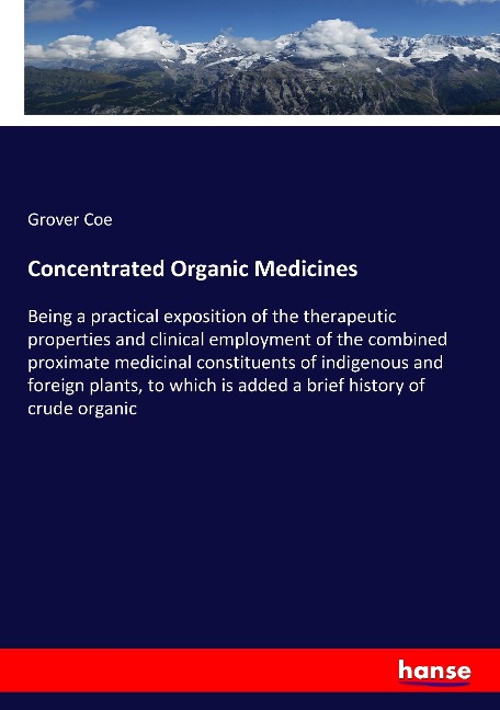 Concentrated Organic Medicines: Being a practical exposition of the therapeutic properties and clinical employment of the combined proximate medicinal constituents of indigenous and foreign plants, to which is added a brief history of crude organic