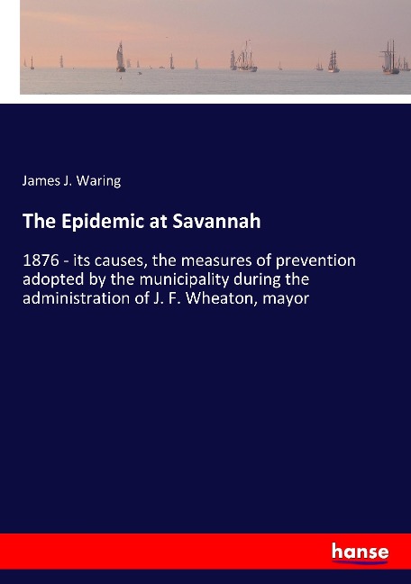 The Epidemic at Savannah: 1876 - its causes, the measures of prevention adopted by the municipality during the administration of J. F. Wheaton, mayor