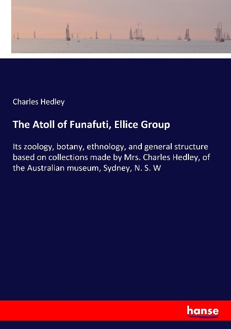 The Atoll of Funafuti, Ellice Group: Its zoology, botany, ethnology, and general structure based on collections made by Mrs. Charles Hedley, of the Australian museum, Sydney, N. S. W