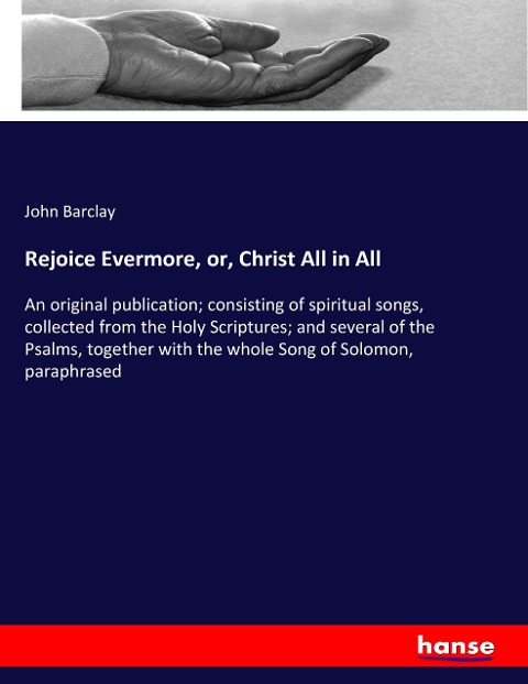 Rejoice Evermore, or, Christ All in All: An original publication; consisting of spiritual songs, collected from the Holy Scriptures; and several of the Psalms, together with the whole Song of Solomon, paraphrased