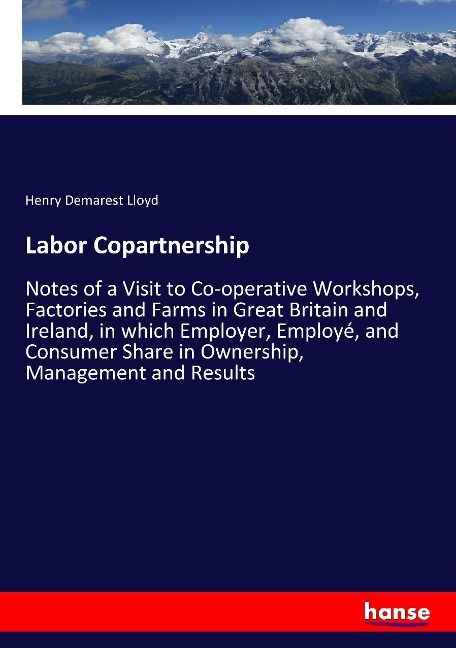 Labor Copartnership: Notes of a Visit to Co-operative Workshops, Factories and Farms in Great Britain and Ireland, in which Employer, Employé, and Consumer Share in Ownership, Management and Results