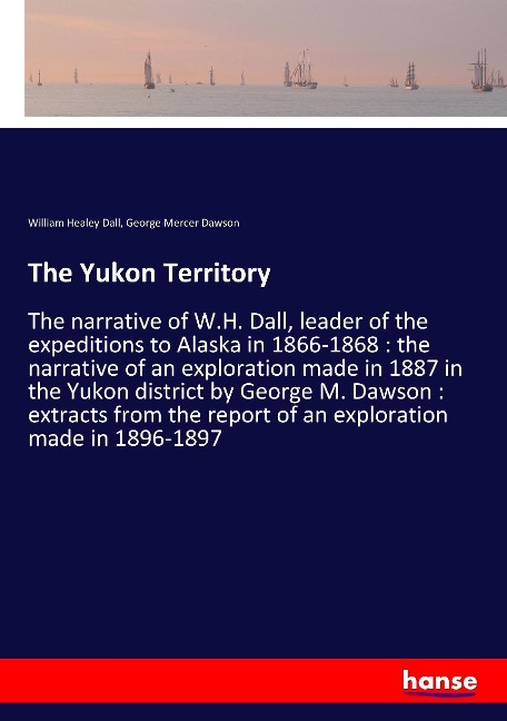 The Yukon Territory: The narrative of W.H. Dall, leader of the expeditions to Alaska in 1866-1868 : the narrative of an exploration made in 1887 in the Yukon district by George M. Dawson : extracts from the report of an exploration made in 1896-1897