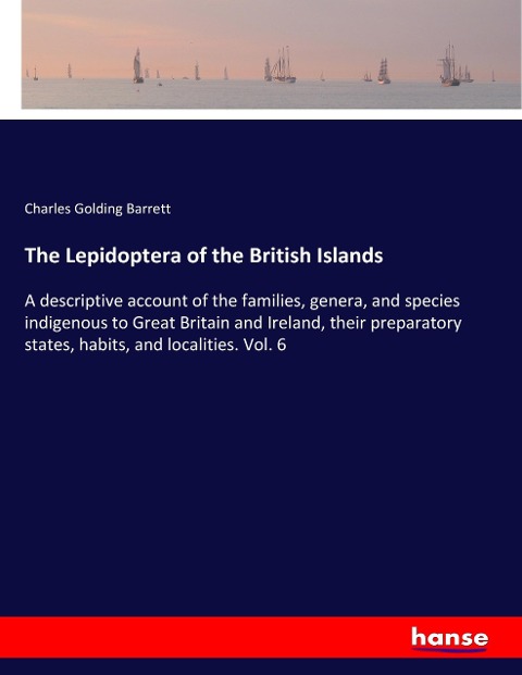 The Lepidoptera of the British Islands: A descriptive account of the families, genera, and species indigenous to Great Britain and Ireland, their preparatory states, habits, and localities. Vol. 6