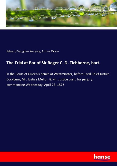The Trial at Bar of Sir Roger C. D. Tichborne, bart.: in the Court of Queens bench at Westminster, before Lord Chief Justice Cockburn, Mr. Justice Mellor, & Mr. Justice Lush, for perjury, commencing Wednesday, April 23, 1873