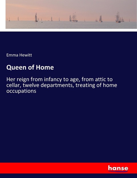 Queen of Home: Her reign from infancy to age, from attic to cellar, twelve departments, treating of home occupations