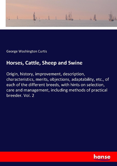 Horses, Cattle, Sheep and Swine: Origin, history, improvement, description, characteristics, merits, objections, adaptability, etc., of each of the different breeds, with hints on selection, care and management, including methods of practical breeder. Vol