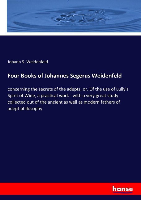 Four Books of Johannes Segerus Weidenfeld: concerning the secrets of the adepts, or, Of the use of Lullys Spirit of Wine, a practical work - with a very great study collected out of the ancient as well as modern fathers of adept philosophy