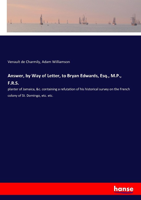 Answer, by Way of Letter, to Bryan Edwards, Esq., M.P., F.R.S.: planter of Jamaica, &c. containing a refutation of his historical survey on the French colony of St. Domingo, etc. etc.