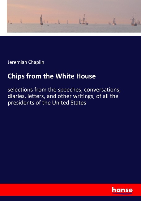 Chips from the White House: selections from the speeches, conversations, diaries, letters, and other writings, of all the presidents of the United States