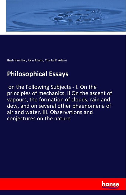 Philosophical Essays: on the Following Subjects - I. On the principles of mechanics. II On the ascent of vapours, the formation of clouds, rain and dew, and on several other phaenomena of air and water. III. Observations and conjectures on the nature