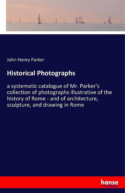 Historical Photographs: a systematic catalogue of Mr. Parkers collection of photographs illustrative of the history of Rome - and of architecture, sculpture, and drawing in Rome