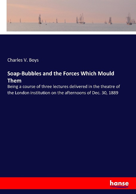 Soap-Bubbles and the Forces Which Mould Them: Being a course of three lectures delivered in the theatre of the London institution on the afternoons of Dec. 30, 1889