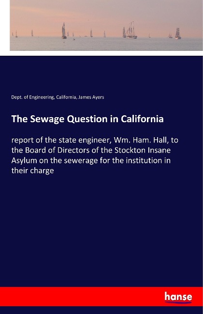 The Sewage Question in California: report of the state engineer, Wm. Ham. Hall, to the Board of Directors of the Stockton Insane Asylum on the sewerage for the institution in their charge