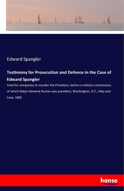 Testimony for Prosecution and Defence in the Case of Edward Spangler: tried for conspiracy to murder the President, before a military commission, of which Major-General Hunter was president, Washington, D.C., May and June, 1865