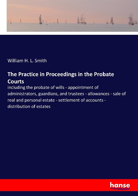 The Practice in Proceedings in the Probate Courts: including the probate of wills - appointment of administrators, guardians, and trustees - allowances - sale of real and personal estate - settlement of accounts - distribution of estates