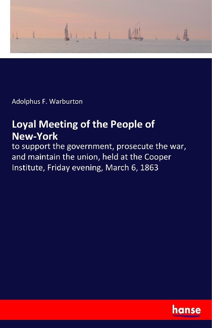 Loyal Meeting of the People of New-York: to support the government, prosecute the war, and maintain the union, held at the Cooper Institute, Friday evening, March 6, 1863