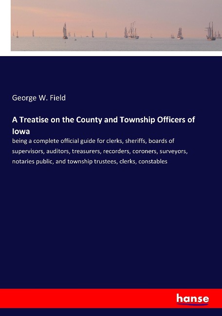 A Treatise on the County and Township Officers of Iowa: being a complete official guide for clerks, sheriffs, boards of supervisors, auditors, treasurers, recorders, coroners, surveyors, notaries public, and township trustees, clerks, constables
