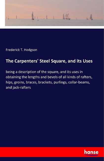 The Carpenters Steel Square, and its Uses: being a description of the square, and its uses in obtaining the lengths and bevels of all kinds of rafters, hips, groins, braces, brackets, purlings, collar-beams, and jack-rafters