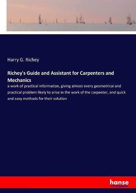 Richeys Guide and Assistant for Carpenters and Mechanics: a work of practical information, giving almost every geometrical and practical problem likely to arise in the work of the carpenter, and quick and easy methods for their solution