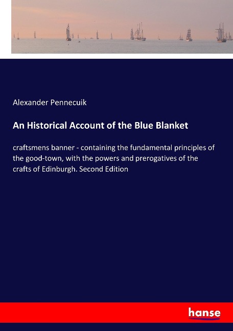 An Historical Account of the Blue Blanket: craftsmens banner - containing the fundamental principles of the good-town, with the powers and prerogatives of the crafts of Edinburgh. Second Edition