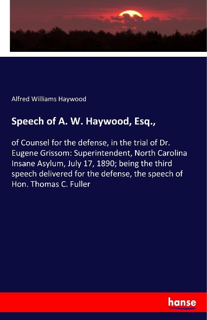 Speech of A. W. Haywood, Esq.,: of Counsel for the defense, in the trial of Dr. Eugene Grissom: Superintendent, North Carolina Insane Asylum, July 17, 1890; being the third speech delivered for the defense, the speech of Hon. Thomas C. Fuller