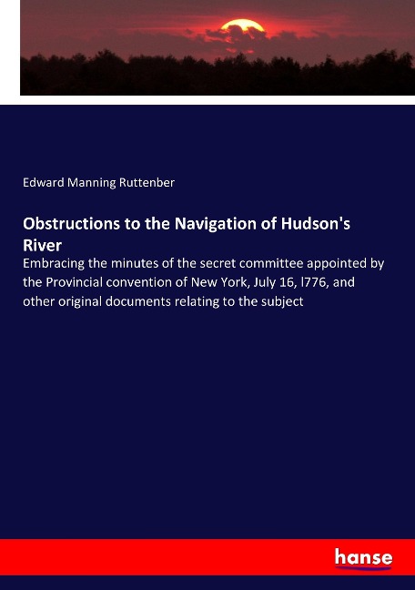 Obstructions to the Navigation of Hudsons River: Embracing the minutes of the secret committee appointed by the Provincial convention of New York, July 16, l776, and other original documents relating to the subject