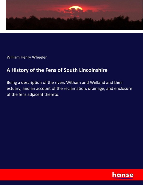 A History of the Fens of South Lincolnshire: Being a description of the rivers Witham and Welland and their estuary, and an account of the reclamation, drainage, and enclosure of the fens adjacent thereto.