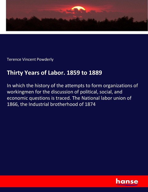 Thirty Years of Labor. 1859 to 1889: In which the history of the attempts to form organizations of workingmen for the discussion of political, social, and economic questions is traced. The National labor union of 1866, the Industrial brotherhood of 1874