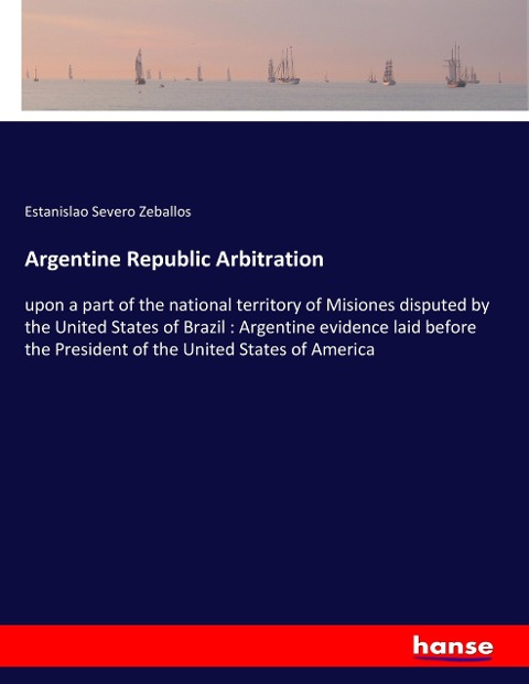 Argentine Republic Arbitration: upon a part of the national territory of Misiones disputed by the United States of Brazil : Argentine evidence laid before the President of the United States of America