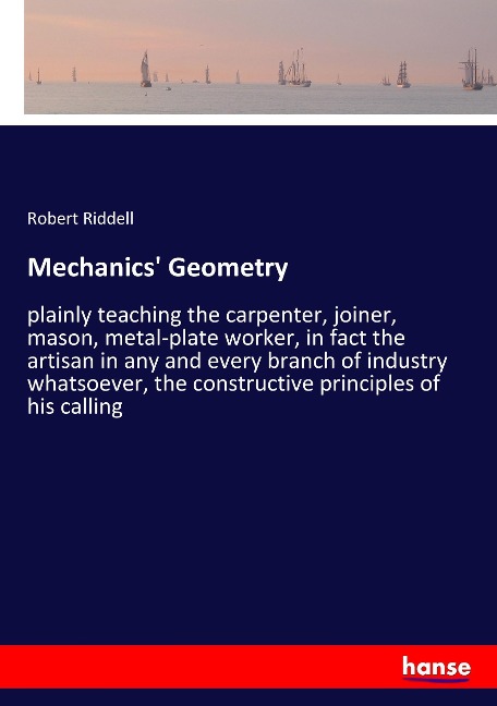 Mechanics Geometry: plainly teaching the carpenter, joiner, mason, metal-plate worker, in fact the artisan in any and every branch of industry whatsoever, the constructive principles of his calling