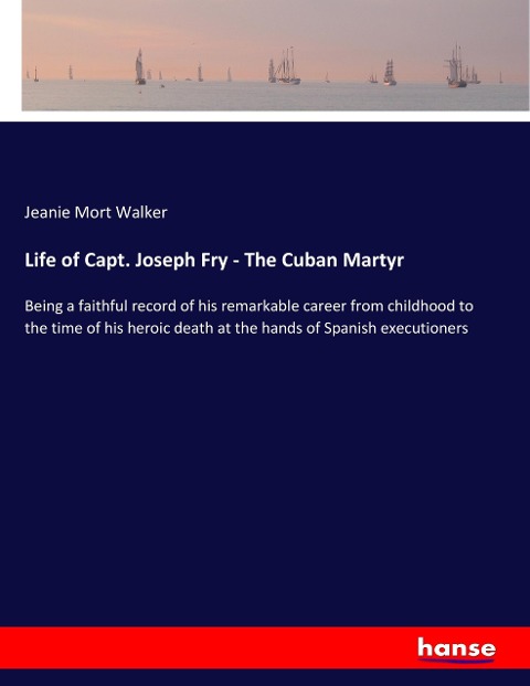 Life of Capt. Joseph Fry - The Cuban Martyr: Being a faithful record of his remarkable career from childhood to the time of his heroic death at the hands of Spanish executioners