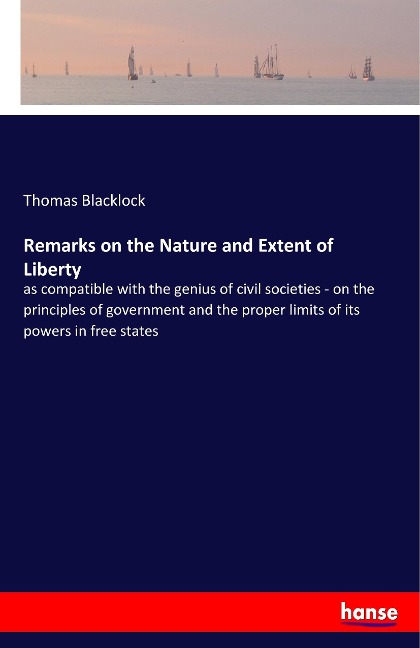 Remarks on the Nature and Extent of Liberty: as compatible with the genius of civil societies - on the principles of government and the proper limits of its powers in free states