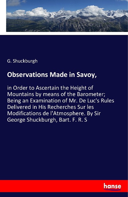 Observations Made in Savoy,: in Order to Ascertain the Height of Mountains by means of the Barometer; Being an Examination of Mr. De Lucs Rules Delivered in His Recherches Sur les Modifications de lAtmosphere. By Sir George Shuckburgh, Bart. F. R. S